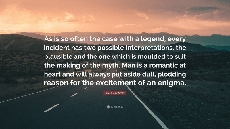 Bryce Courtenay Quote: “As is so often the case with a legend, every incident has two possible interpretations, the plausible and the one which is moulded to suit the making of the myth. Man is a romantic at heart and will always put aside dull, plodding reason for the excitement of an enigma.”