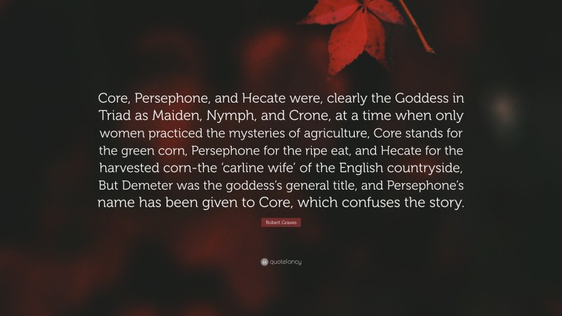 Robert Graves Quote: “Core, Persephone, and Hecate were, clearly the Goddess in Triad as Maiden, Nymph, and Crone, at a time when only women practiced the mysteries of agriculture, Core stands for the green corn, Persephone for the ripe eat, and Hecate for the harvested corn-the ‘carline wife’ of the English countryside, But Demeter was the goddess’s general title, and Persephone’s name has been given to Core, which confuses the story.”