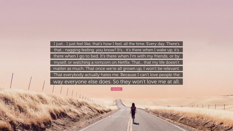 Ann Zhao Quote: “I just... I just feel like, that’s how I feel, all the time. Every day. There’s that... nagging feeling, you know? It’s... it’s there when I wake up, it’s there when I go to bed. It’s there when I’m with my friends, or by myself, or watching a romcom on Netflix. That... that my life doesn’t matter as much. That once we’re all grown up, I won’t be relevant. That everybody actually hates me. Because I can’t love people the way everyone else does. So they won’t love me at all.”