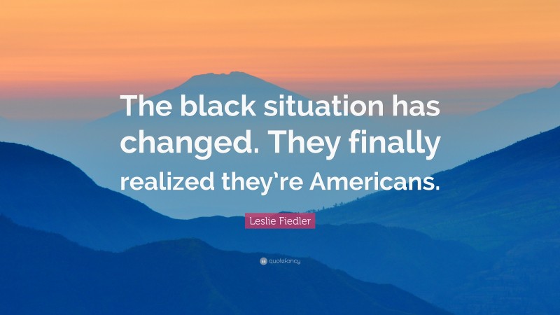 Leslie Fiedler Quote: “The black situation has changed. They finally realized they’re Americans.”