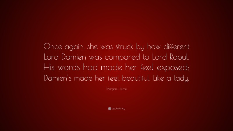 Morgan L. Busse Quote: “Once again, she was struck by how different Lord Damien was compared to Lord Raoul. His words had made her feel exposed; Damien’s made her feel beautiful. Like a lady.”