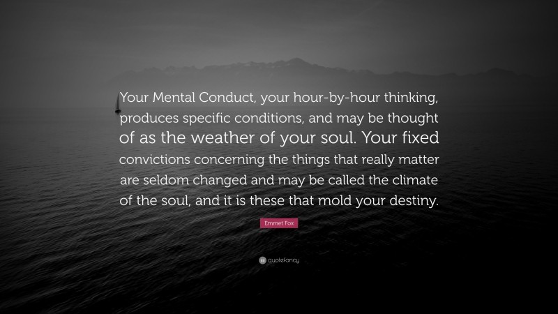 Emmet Fox Quote: “Your Mental Conduct, your hour-by-hour thinking, produces specific conditions, and may be thought of as the weather of your soul. Your fixed convictions concerning the things that really matter are seldom changed and may be called the climate of the soul, and it is these that mold your destiny.”