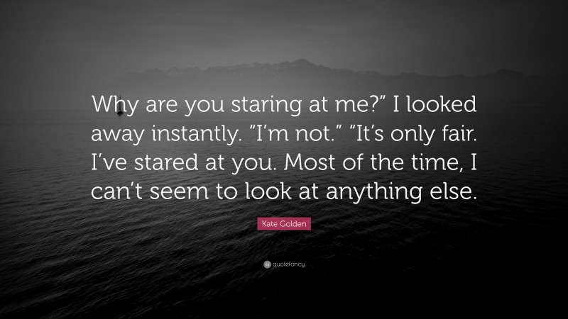 Kate Golden Quote: “Why are you staring at me?” I looked away instantly. “I’m not.” “It’s only fair. I’ve stared at you. Most of the time, I can’t seem to look at anything else.”