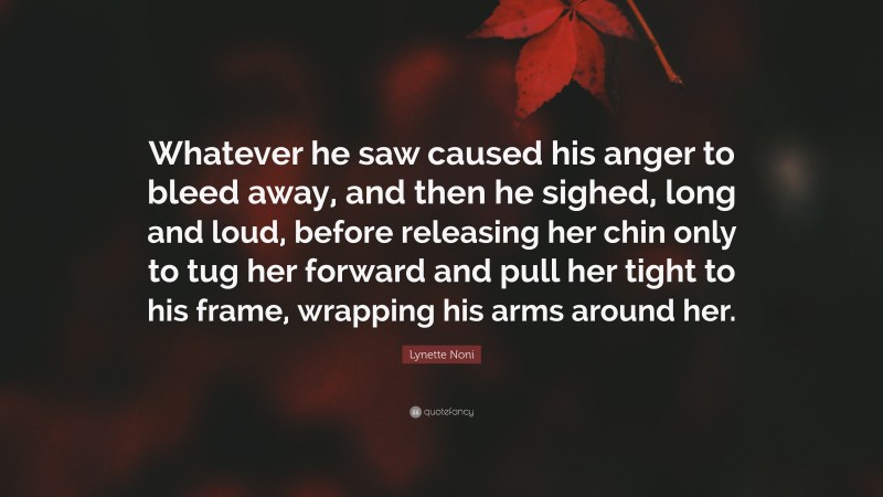 Lynette Noni Quote: “Whatever he saw caused his anger to bleed away, and then he sighed, long and loud, before releasing her chin only to tug her forward and pull her tight to his frame, wrapping his arms around her.”