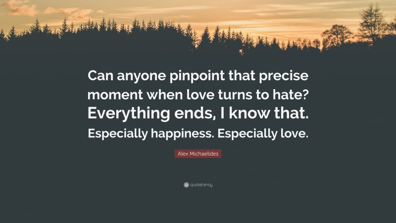 Alex Michaelides Quote: “Can anyone pinpoint that precise moment when love turns to hate? Everything ends, I know that. Especially happiness. Especially love.”
