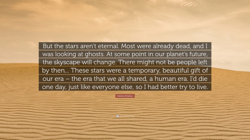 Kaliane Bradley Quote: “But the stars aren’t eternal. Most were already dead, and I was looking at ghosts. At some point in our planet’s future, the skyscape will change. There might not be people left by then... These stars were a temporary, beautiful gift of our era – the era that we all shared, a human era. I’d die one day, just like everyone else, so I had better try to live.”