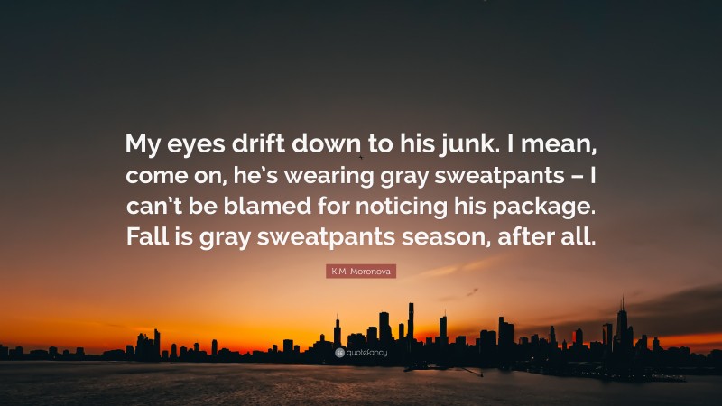 K.M. Moronova Quote: “My eyes drift down to his junk. I mean, come on, he’s wearing gray sweatpants – I can’t be blamed for noticing his package. Fall is gray sweatpants season, after all.”
