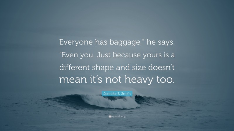 Jennifer E. Smith Quote: “Everyone has baggage,” he says. “Even you. Just because yours is a different shape and size doesn’t mean it’s not heavy too.”
