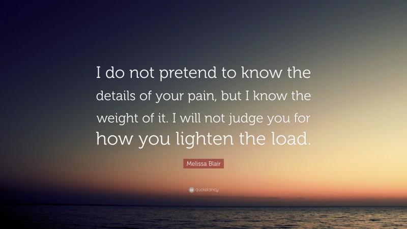 Melissa Blair Quote: “I do not pretend to know the details of your pain, but I know the weight of it. I will not judge you for how you lighten the load.”