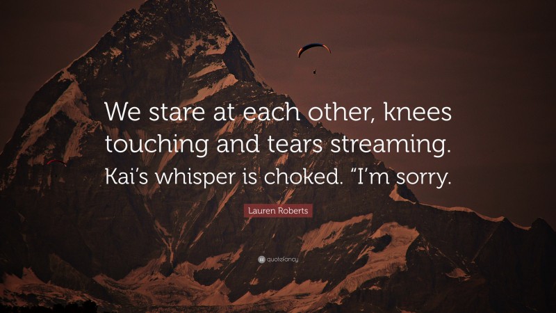 Lauren Roberts Quote: “We stare at each other, knees touching and tears streaming. Kai’s whisper is choked. “I’m sorry.”
