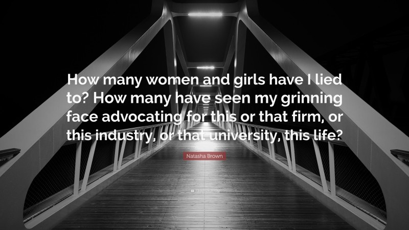 Natasha Brown Quote: “How many women and girls have I lied to? How many have seen my grinning face advocating for this or that firm, or this industry, or that university, this life?”