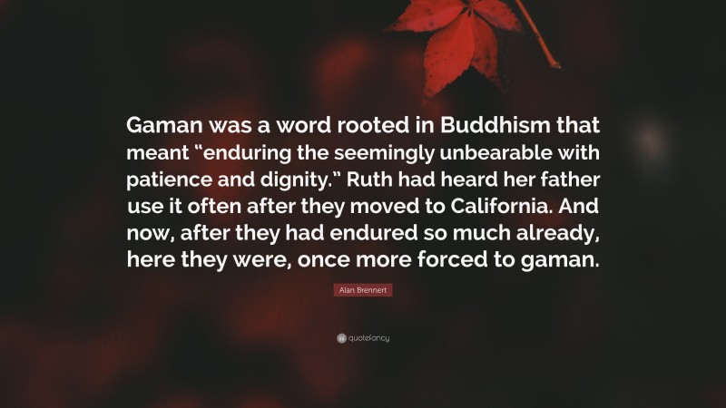 Alan Brennert Quote: “Gaman was a word rooted in Buddhism that meant “enduring the seemingly unbearable with patience and dignity.” Ruth had heard her father use it often after they moved to California. And now, after they had endured so much already, here they were, once more forced to gaman.”