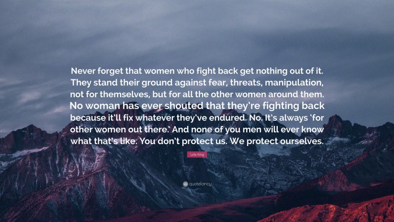 Lola King Quote: “Never forget that women who fight back get nothing out of it. They stand their ground against fear, threats, manipulation, not for themselves, but for all the other women around them. No woman has ever shouted that they’re fighting back because it’ll fix whatever they’ve endured. No. It’s always ‘for other women out there.’ And none of you men will ever know what that’s like. You don’t protect us. We protect ourselves.”