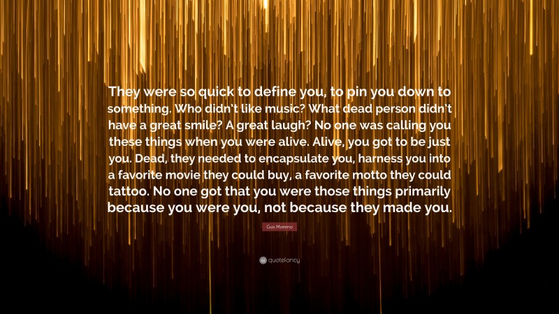 Gus Moreno Quote: “They were so quick to define you, to pin you down to something. Who didn’t like music? What dead person didn’t have a great smile? A great laugh? No one was calling you these things when you were alive. Alive, you got to be just you. Dead, they needed to encapsulate you, harness you into a favorite movie they could buy, a favorite motto they could tattoo. No one got that you were those things primarily because you were you, not because they made you.”