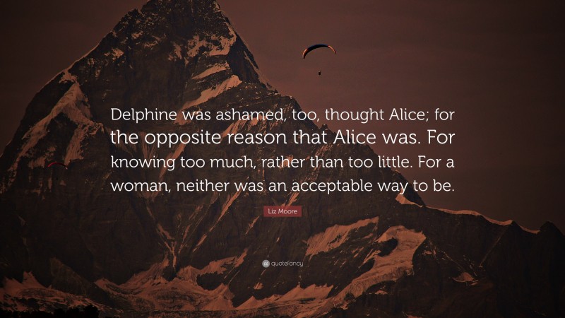 Liz Moore Quote: “Delphine was ashamed, too, thought Alice; for the opposite reason that Alice was. For knowing too much, rather than too little. For a woman, neither was an acceptable way to be.”