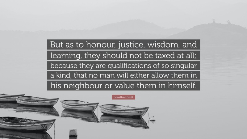 Jonathan Swift Quote: “But as to honour, justice, wisdom, and learning, they should not be taxed at all; because they are qualifications of so singular a kind, that no man will either allow them in his neighbour or value them in himself.”