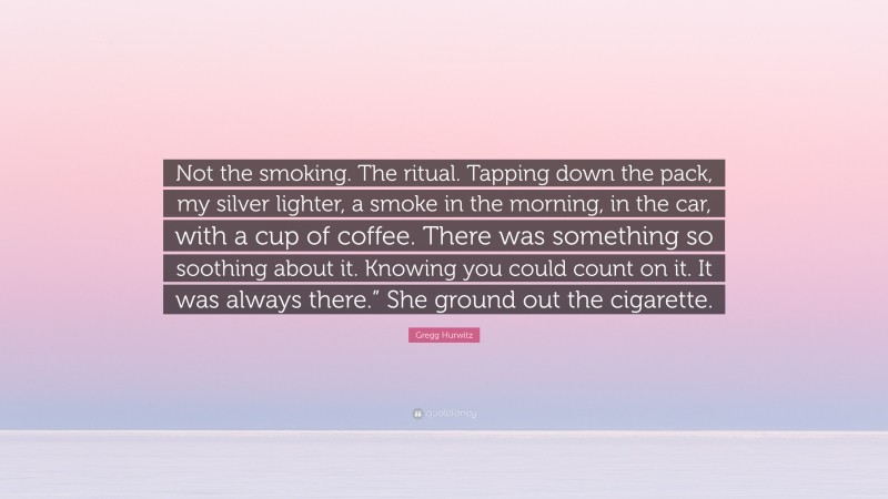 Gregg Hurwitz Quote: “Not the smoking. The ritual. Tapping down the pack, my silver lighter, a smoke in the morning, in the car, with a cup of coffee. There was something so soothing about it. Knowing you could count on it. It was always there.” She ground out the cigarette.”