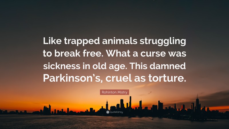Rohinton Mistry Quote: “Like trapped animals struggling to break free. What a curse was sickness in old age. This damned Parkinson’s, cruel as torture.”