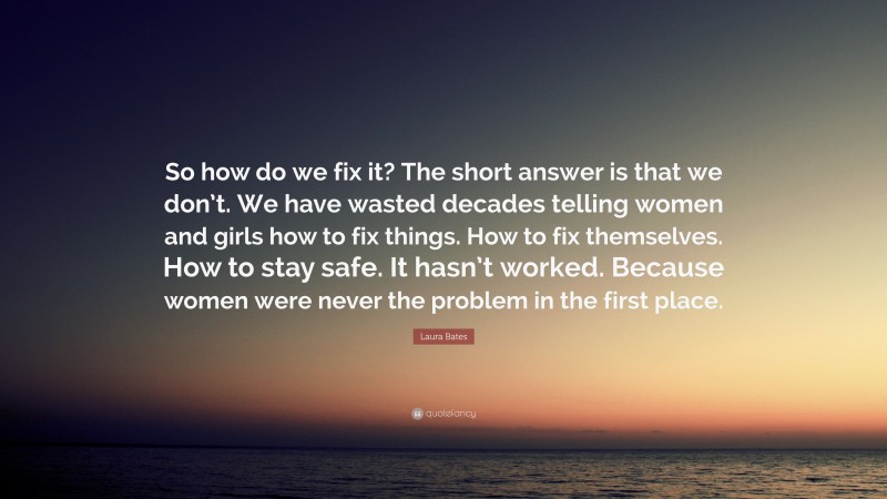 Laura Bates Quote: “So how do we fix it? The short answer is that we don’t. We have wasted decades telling women and girls how to fix things. How to fix themselves. How to stay safe. It hasn’t worked. Because women were never the problem in the first place.”