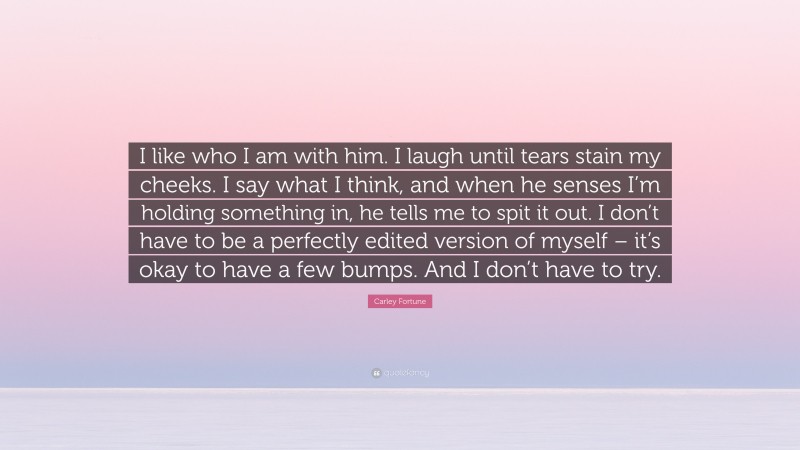 Carley Fortune Quote: “I like who I am with him. I laugh until tears stain my cheeks. I say what I think, and when he senses I’m holding something in, he tells me to spit it out. I don’t have to be a perfectly edited version of myself – it’s okay to have a few bumps. And I don’t have to try.”