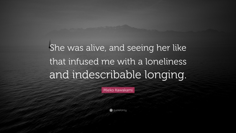 Mieko Kawakami Quote: “She was alive, and seeing her like that infused me with a loneliness and indescribable longing.”