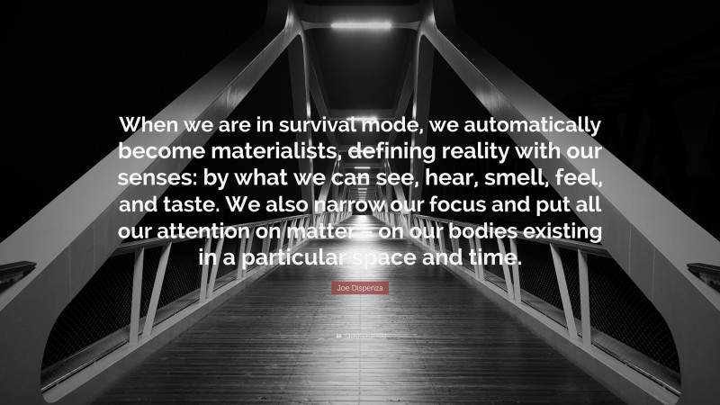 Joe Dispenza Quote: “When we are in survival mode, we automatically become materialists, defining reality with our senses: by what we can see, hear, smell, feel, and taste. We also narrow our focus and put all our attention on matter – on our bodies existing in a particular space and time.”