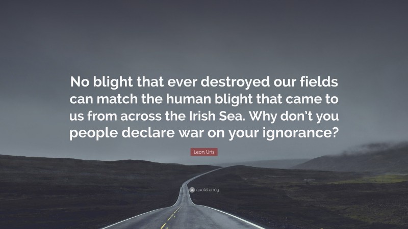 Leon Uris Quote: “No blight that ever destroyed our fields can match the human blight that came to us from across the Irish Sea. Why don’t you people declare war on your ignorance?”
