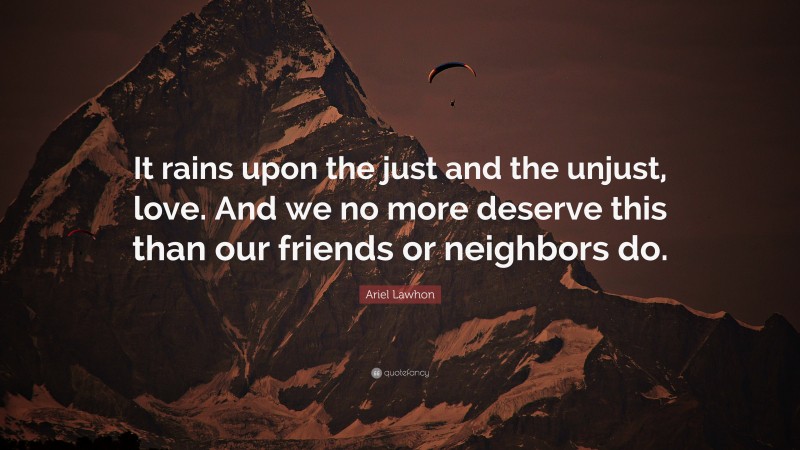 Ariel Lawhon Quote: “It rains upon the just and the unjust, love. And we no more deserve this than our friends or neighbors do.”