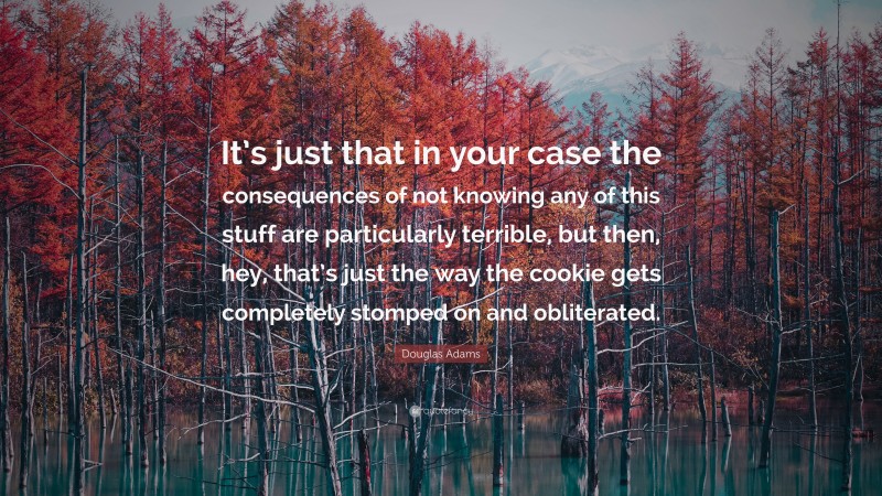 Douglas Adams Quote: “It’s just that in your case the consequences of not knowing any of this stuff are particularly terrible, but then, hey, that’s just the way the cookie gets completely stomped on and obliterated.”