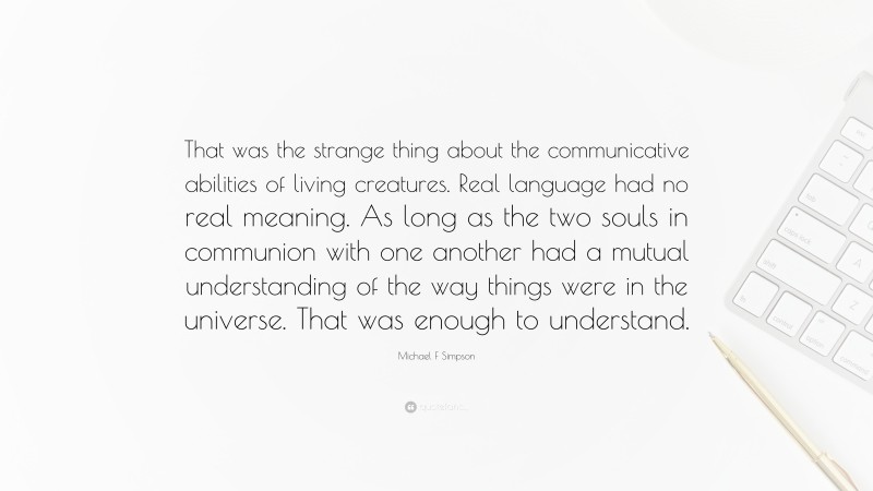 Michael F Simpson Quote: “That was the strange thing about the communicative abilities of living creatures. Real language had no real meaning. As long as the two souls in communion with one another had a mutual understanding of the way things were in the universe. That was enough to understand.”