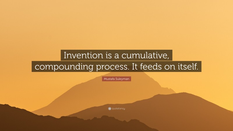 Mustafa Suleyman Quote: “Invention is a cumulative, compounding process. It feeds on itself.”