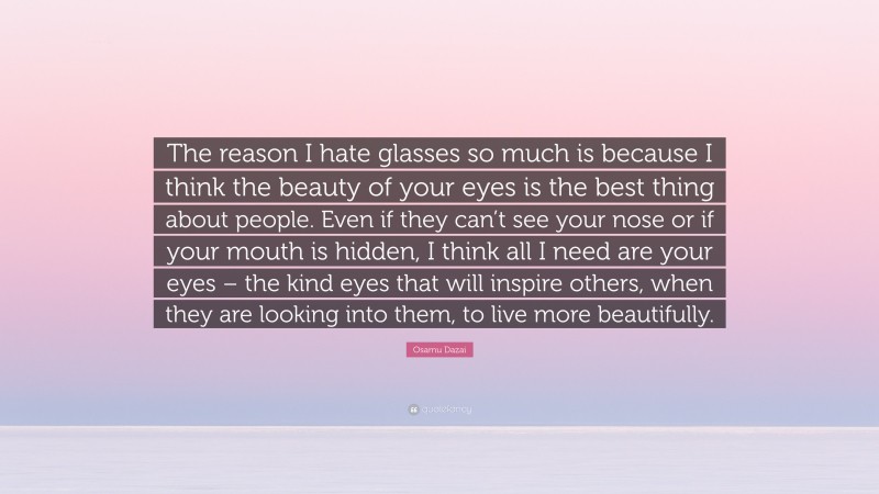 Osamu Dazai Quote: “The reason I hate glasses so much is because I think the beauty of your eyes is the best thing about people. Even if they can’t see your nose or if your mouth is hidden, I think all I need are your eyes – the kind eyes that will inspire others, when they are looking into them, to live more beautifully.”
