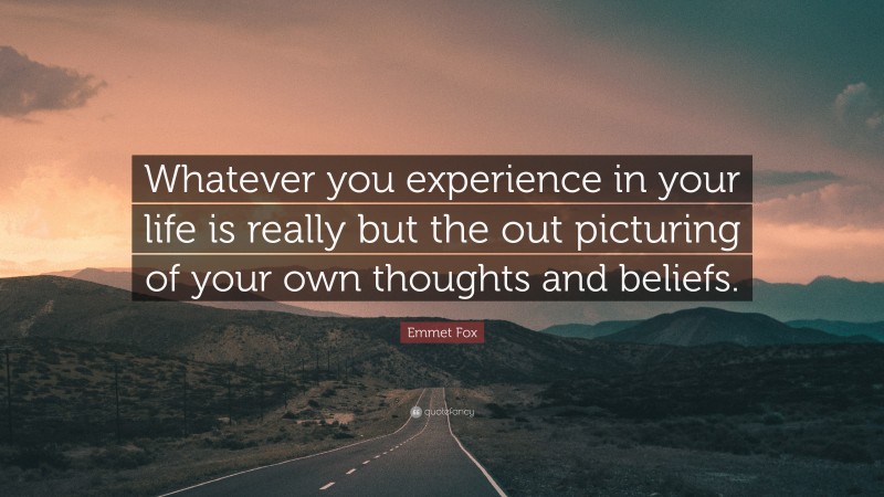 Emmet Fox Quote: “Whatever you experience in your life is really but the out picturing of your own thoughts and beliefs.”