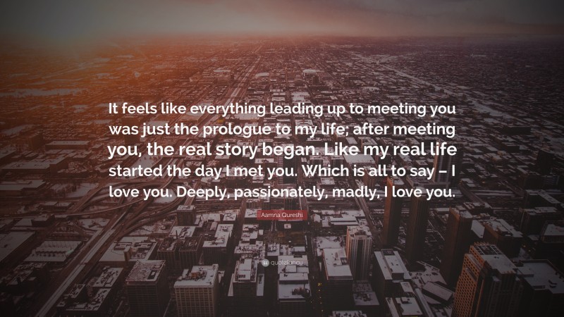 Aamna Qureshi Quote: “It feels like everything leading up to meeting you was just the prologue to my life; after meeting you, the real story began. Like my real life started the day I met you. Which is all to say – I love you. Deeply, passionately, madly, I love you.”