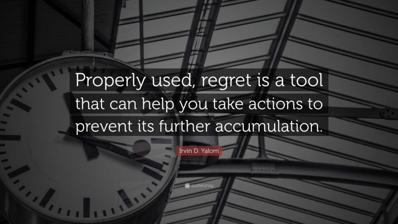 Irvin D. Yalom Quote: “Properly used, regret is a tool that can help you take actions to prevent its further accumulation.”