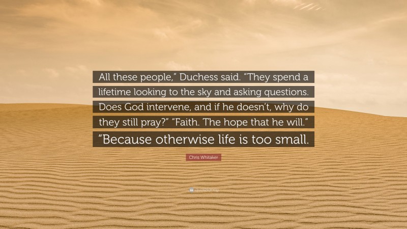 Chris Whitaker Quote: “All these people,” Duchess said. “They spend a lifetime looking to the sky and asking questions. Does God intervene, and if he doesn’t, why do they still pray?” “Faith. The hope that he will.” “Because otherwise life is too small.”