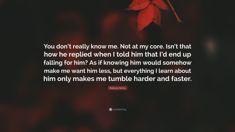 Rebecca Yarros Quote: “You don’t really know me. Not at my core. Isn’t that how he replied when I told him that I’d end up falling for him? As if knowing him would somehow make me want him less, but everything I learn about him only makes me tumble harder and faster.”