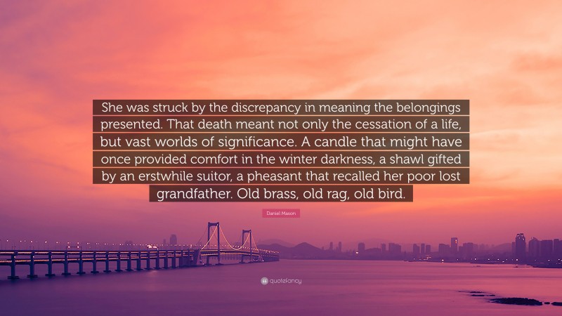 Daniel Mason Quote: “She was struck by the discrepancy in meaning the belongings presented. That death meant not only the cessation of a life, but vast worlds of significance. A candle that might have once provided comfort in the winter darkness, a shawl gifted by an erstwhile suitor, a pheasant that recalled her poor lost grandfather. Old brass, old rag, old bird.”