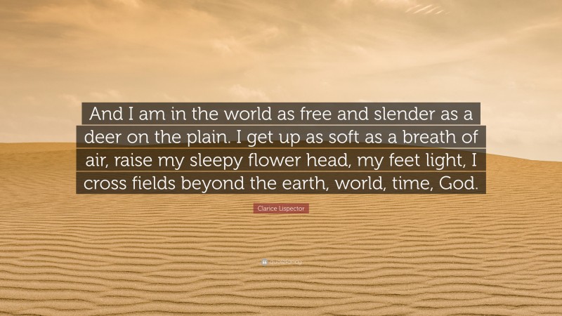Clarice Lispector Quote: “And I am in the world as free and slender as a deer on the plain. I get up as soft as a breath of air, raise my sleepy flower head, my feet light, I cross fields beyond the earth, world, time, God.”