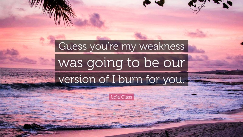 Lola Glass Quote: “Guess you’re my weakness was going to be our version of I burn for you.”