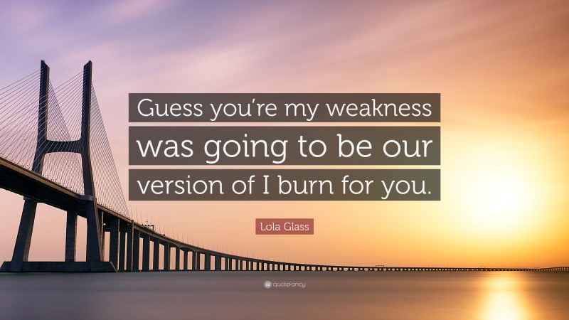 Lola Glass Quote: “Guess you’re my weakness was going to be our version of I burn for you.”