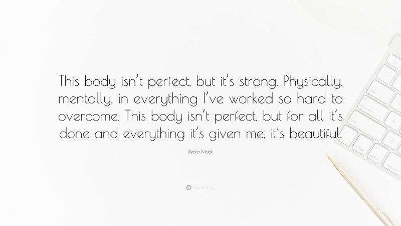 Becka Mack Quote: “This body isn’t perfect, but it’s strong. Physically, mentally, in everything I’ve worked so hard to overcome. This body isn’t perfect, but for all it’s done and everything it’s given me, it’s beautiful.”