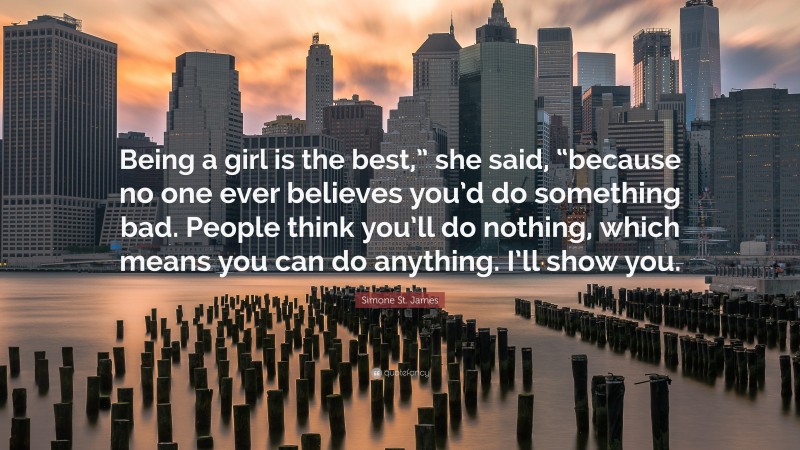Simone St. James Quote: “Being a girl is the best,” she said, “because no one ever believes you’d do something bad. People think you’ll do nothing, which means you can do anything. I’ll show you.”