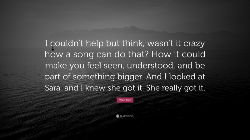 Mike Dee Quote: “I couldn’t help but think, wasn’t it crazy how a song can do that? How it could make you feel seen, understood, and be part of something bigger. And I looked at Sara, and I knew she got it. She really got it.”