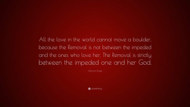 Glennon Doyle Quote: “All the love in the world cannot move a boulder, because the Removal is not between the impeded and the ones who love her. The Removal is strictly between the impeded one and her God.”