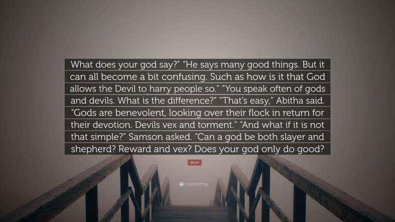 Brom Quote: “What does your god say?” “He says many good things. But it can all become a bit confusing. Such as how is it that God allows the Devil to harry people so.” “You speak often of gods and devils. What is the difference?” “That’s easy,” Abitha said. “Gods are benevolent, looking over their flock in return for their devotion. Devils vex and torment.” “And what if it is not that simple?” Samson asked. “Can a god be both slayer and shepherd? Reward and vex? Does your god only do good?”