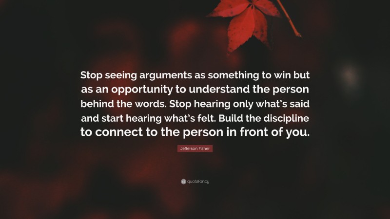 Jefferson Fisher Quote: “Stop seeing arguments as something to win but as an opportunity to understand the person behind the words. Stop hearing only what’s said and start hearing what’s felt. Build the discipline to connect to the person in front of you.”