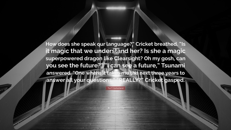 Tui T. Sutherland Quote: “How does she speak our language?” Cricket breathed. “Is it magic that we understand her? Is she a magic superpowered dragon like Clearsight? Oh my gosh, can you see the future?” “I can see a future,” Tsunami answered. “One where it takes me the next three years to answer all your questions.” “REALLY?” Cricket gasped.”