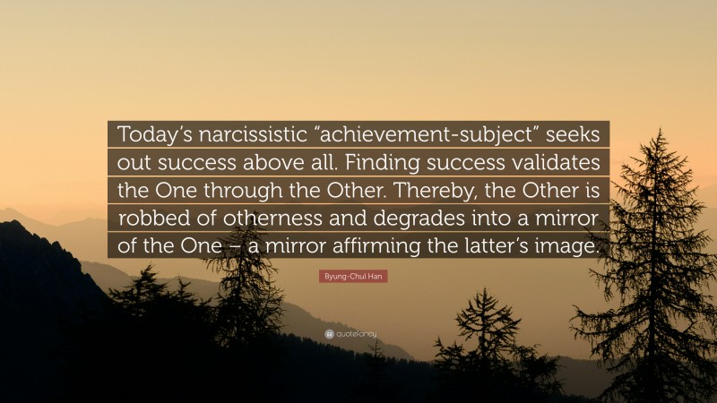 Byung-Chul Han Quote: “Today’s narcissistic “achievement-subject” seeks out success above all. Finding success validates the One through the Other. Thereby, the Other is robbed of otherness and degrades into a mirror of the One – a mirror affirming the latter’s image.”