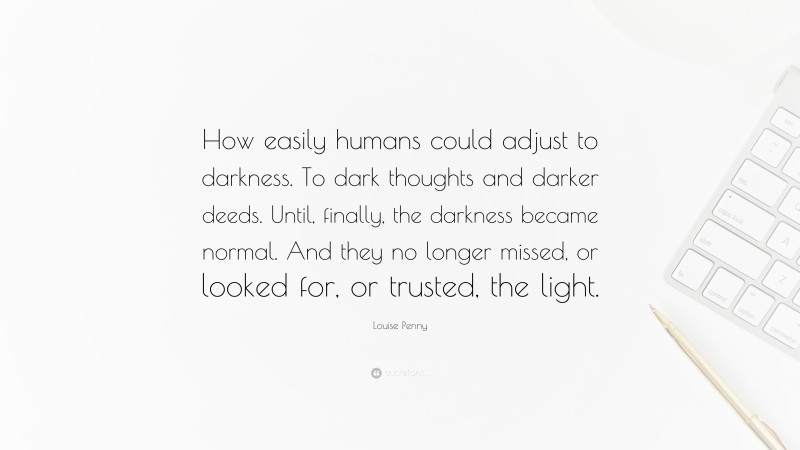 Louise Penny Quote: “How easily humans could adjust to darkness. To dark thoughts and darker deeds. Until, finally, the darkness became normal. And they no longer missed, or looked for, or trusted, the light.”